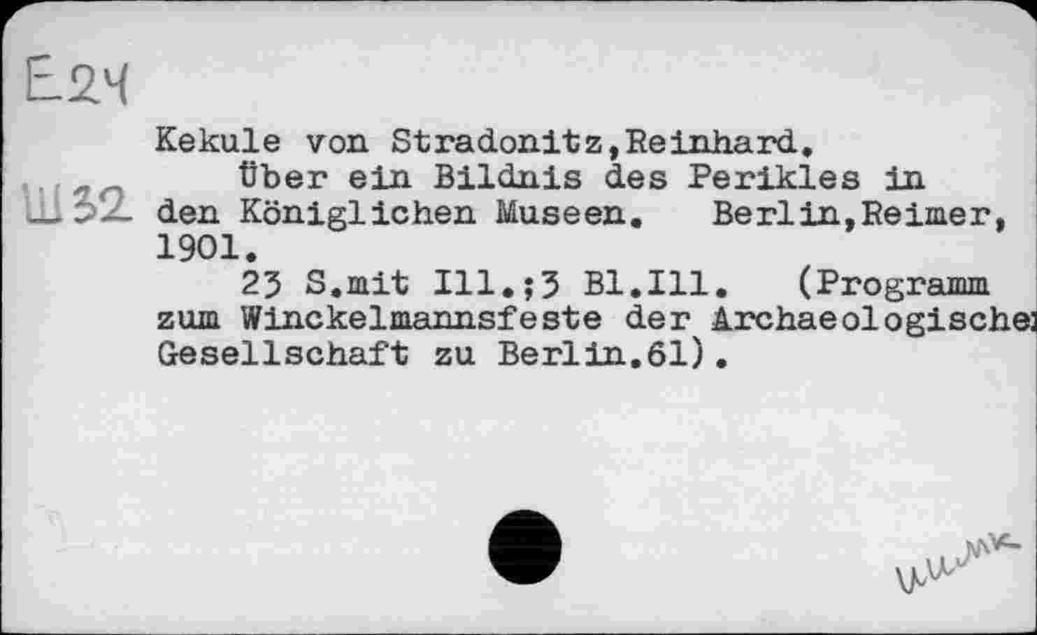 ﻿Е.2Ч
Ш52.
Kekule von Stradonitz,Reinhard.
Über ein Bildnis des Perikies in den Königlichen Museen. Berlin,Reimer, 1901.
23 S.mit ІІІ.їЗ Bl.Ill. (Programm zum Winckelmannsfeste der Archaeologischej Gesellschaft zu Berlin.61).